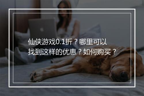 仙侠游戏0.1折？哪里可以找到这样的优惠？如何购买？
