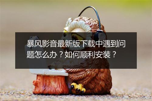 暴风影音最新版下载中遇到问题怎么办?如何顺利安装?