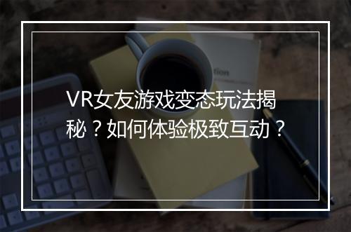 VR女友游戏变态玩法揭秘?如何体验极致互动?