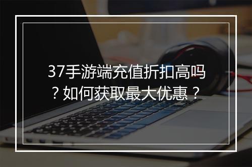 37手游端充值折扣高吗？如何获取最大优惠？