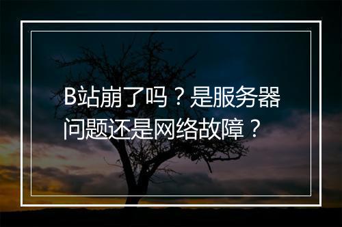 B站崩了吗？是服务器问题还是网络故障？