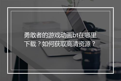 勇敢者的游戏动画bt在哪里下载？如何获取高清资源？