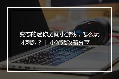 变态的迷你房间小游戏，怎么玩才刺激？｜ 小游戏攻略分享