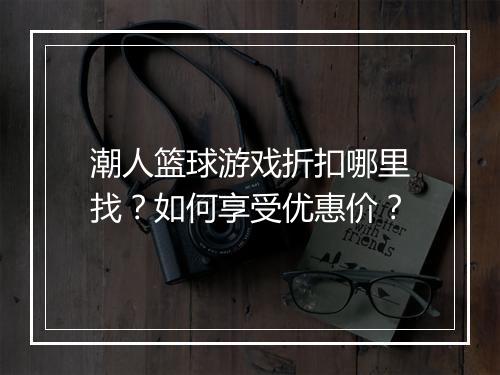 潮人篮球游戏折扣哪里找?如何享受优惠价?