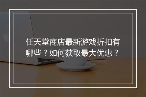 任天堂商店最新游戏折扣有哪些？如何获取最大优惠？