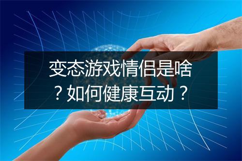 变态游戏情侣是啥？如何健康互动？