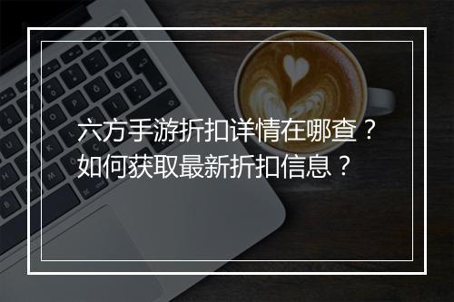 六方手游折扣详情在哪查？如何获取最新折扣信息？