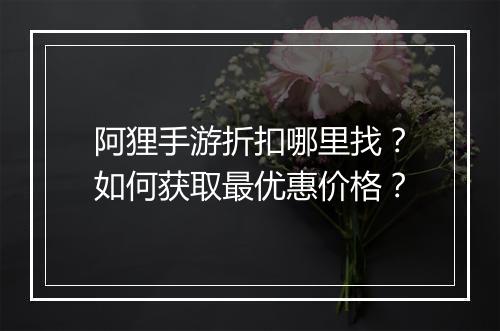 阿狸手游折扣哪里找?如何获取最优惠价格?