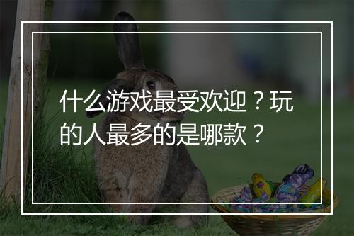 什么游戏最受欢迎？玩的人最多的是哪款？