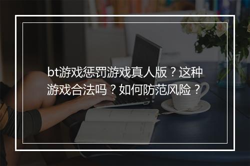 bt游戏惩罚游戏真人版？这种游戏合法吗？如何防范风险？