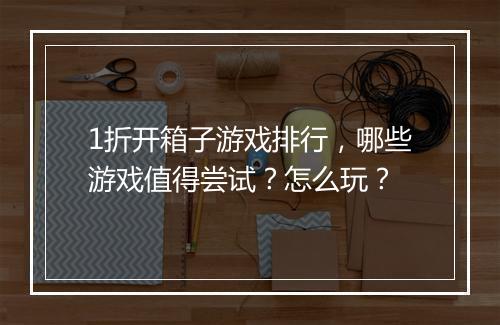 1折开箱子游戏排行，哪些游戏值得尝试？怎么玩？