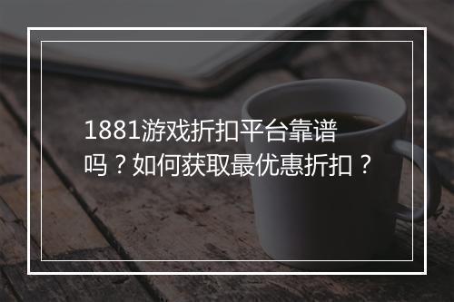 1881游戏折扣平台靠谱吗?如何获取最优惠折扣?