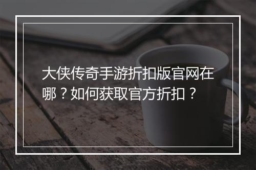 大侠传奇手游折扣版官网在哪？如何获取官方折扣？