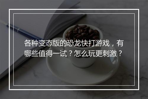 各种变态版的恐龙快打游戏，有哪些值得一试？怎么玩更刺激？
