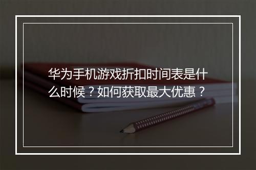 华为手机游戏折扣时间表是什么时候？如何获取最大优惠？