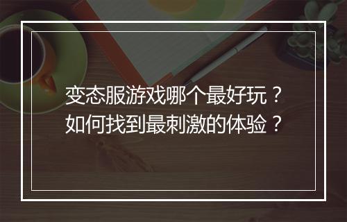 变态服游戏哪个最好玩？如何找到最刺激的体验？