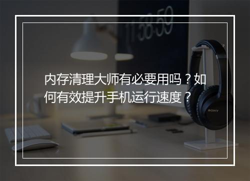 内存清理大师有必要用吗？如何有效提升手机运行速度？