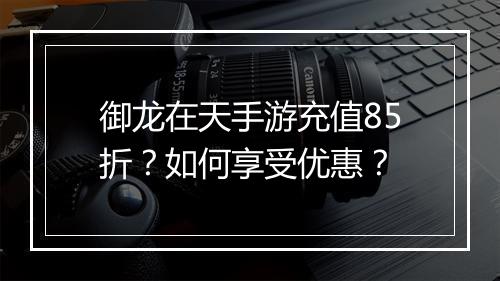 御龙在天手游充值85折?如何享受优惠?