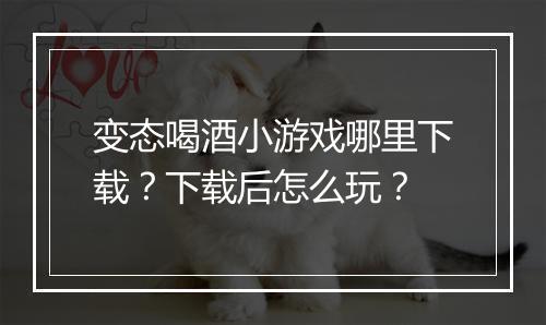 变态喝酒小游戏哪里下载?下载后怎么玩?