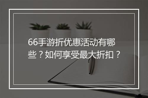 66手游折优惠活动有哪些?如何享受最大折扣?