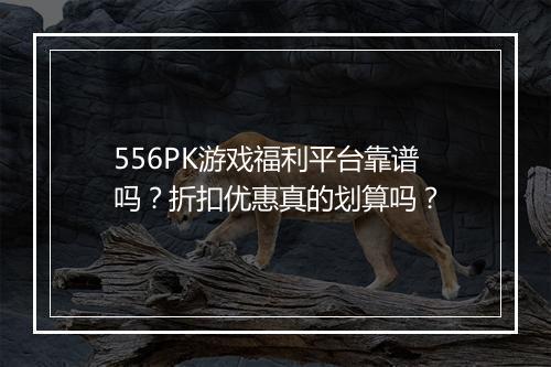 556PK游戏福利平台靠谱吗？折扣优惠真的划算吗？