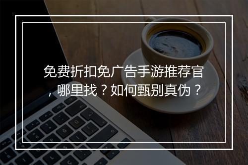 免费折扣免广告手游推荐官，哪里找？如何甄别真伪？