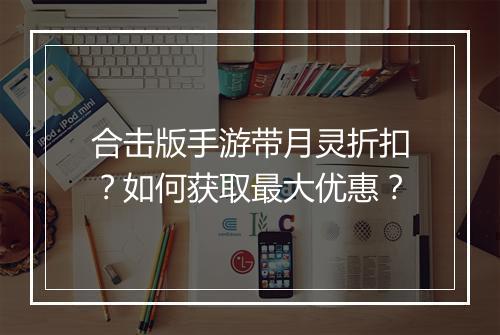 合击版手游带月灵折扣？如何获取最大优惠？