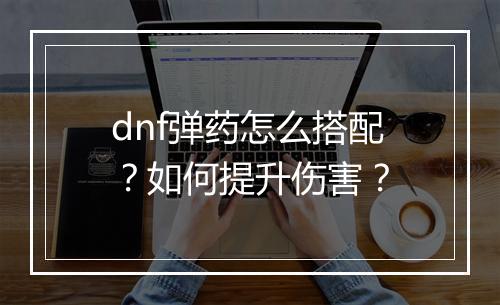 dnf弹药怎么搭配?如何提升伤害?