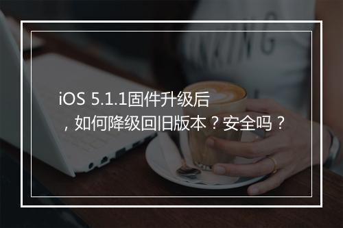 iOS 5.1.1固件升级后,如何降级回旧版本?安全吗?
