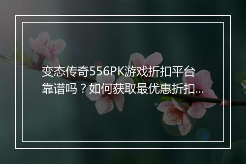 变态传奇556PK游戏折扣平台靠谱吗？如何获取最优惠折扣？