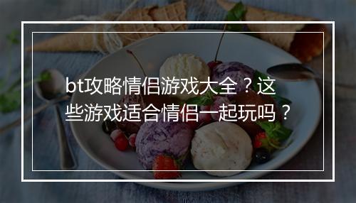 bt攻略情侣游戏大全?这些游戏适合情侣一起玩吗?