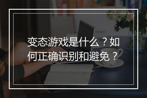 变态游戏是什么?如何正确识别和避免?