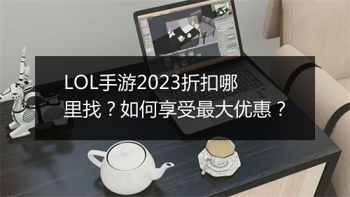 LOL手游2023折扣哪里找?如何享受最大优惠?