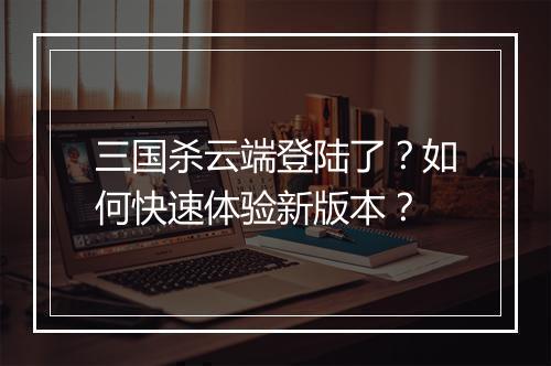 三国杀云端登陆了？如何快速体验新版本？