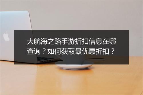 大航海之路手游折扣信息在哪查询？如何获取最优惠折扣？
