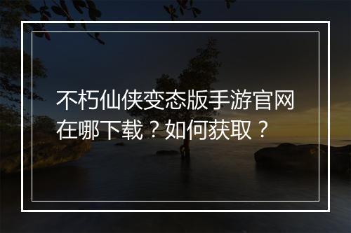 不朽仙侠变态版手游官网在哪下载？如何获取？