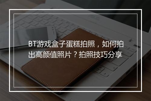 BT游戏盒子蛋糕拍照，如何拍出高颜值照片？拍照技巧分享