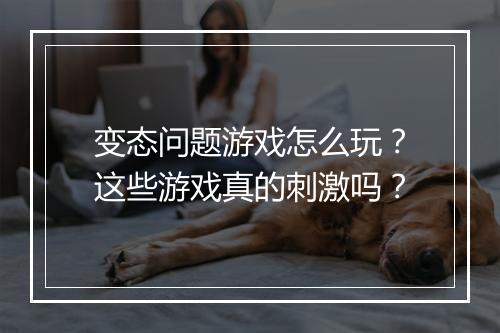 变态问题游戏怎么玩？这些游戏真的刺激吗？