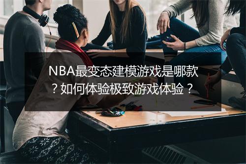 NBA最变态建模游戏是哪款？如何体验极致游戏体验？