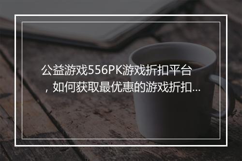 公益游戏556PK游戏折扣平台,如何获取最优惠的游戏折扣?