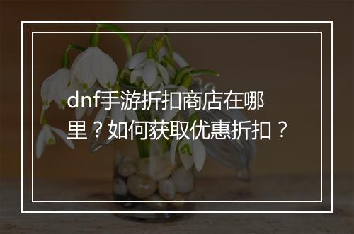 dnf手游折扣商店在哪里？如何获取优惠折扣？