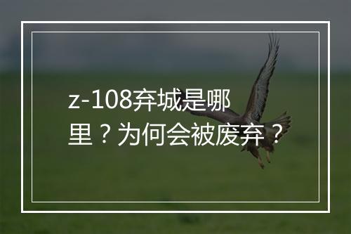 z-108弃城是哪里？为何会被废弃？