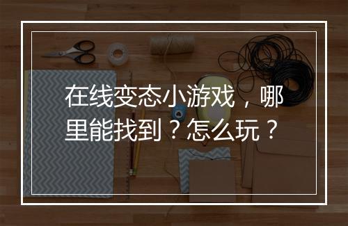 在线变态小游戏，哪里能找到？怎么玩？