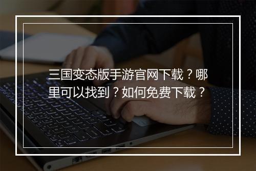 三国变态版手游官网下载？哪里可以找到？如何免费下载？