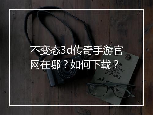 不变态3d传奇手游官网在哪？如何下载？