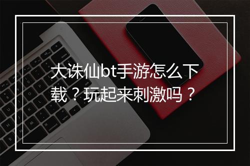 大诛仙bt手游怎么下载？玩起来刺激吗？