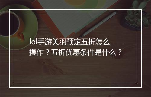 lol手游关羽预定五折怎么操作？五折优惠条件是什么？