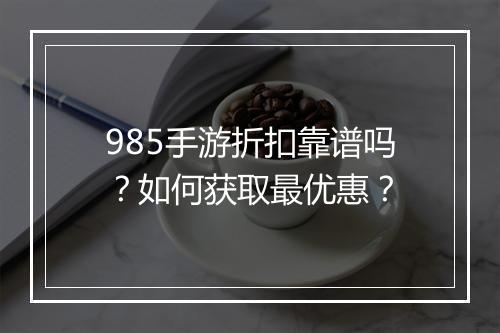 985手游折扣靠谱吗？如何获取最优惠？