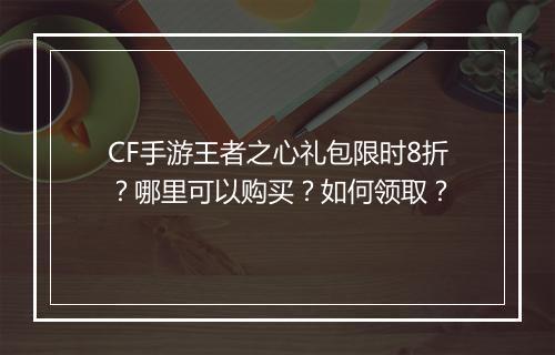 CF手游王者之心礼包限时8折?哪里可以购买?如何领取?
