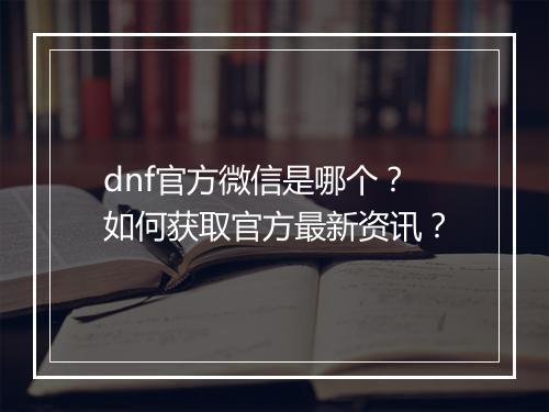 dnf官方微信是哪个？如何获取官方最新资讯？